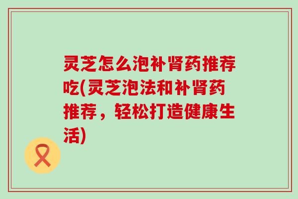 灵芝怎么泡补药推荐吃(灵芝泡法和补药推荐，轻松打造健康生活)