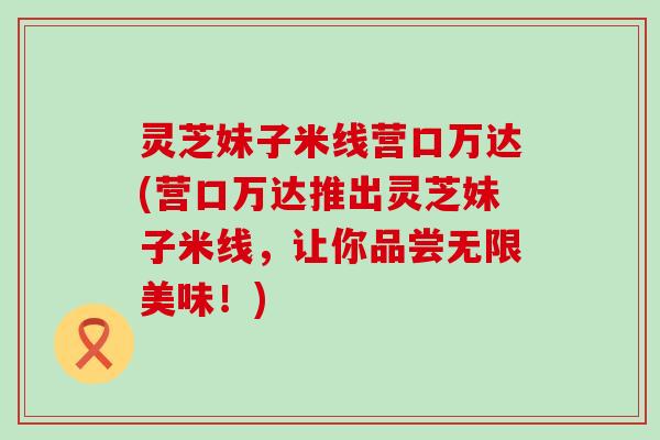 灵芝妹子米线营口万达(营口万达推出灵芝妹子米线，让你品尝无限美味！)