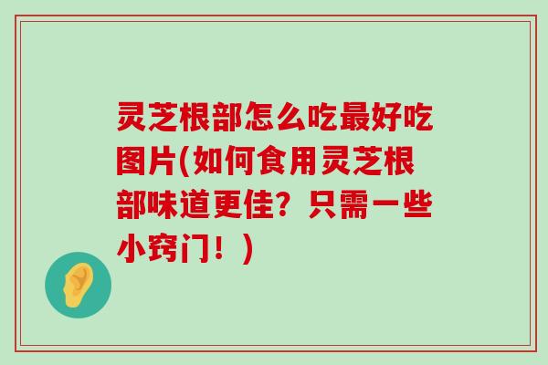 灵芝根部怎么吃好吃图片(如何食用灵芝根部味道更佳？只需一些小窍门！)