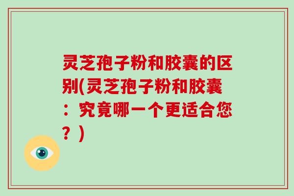 灵芝孢子粉和胶囊的区别(灵芝孢子粉和胶囊：究竟哪一个更适合您？)