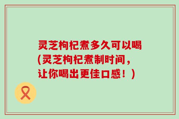 灵芝枸杞煮多久可以喝(灵芝枸杞煮制时间，让你喝出更佳口感！)