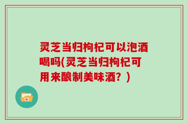 灵芝当归枸杞可以泡酒喝吗(灵芝当归枸杞可用来酿制美味酒？)