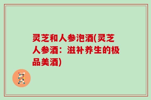 灵芝和人参泡酒(灵芝人参酒：滋补养生的极品美酒)