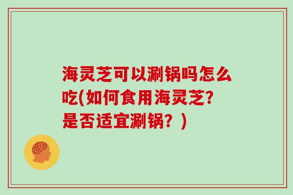 海灵芝可以涮锅吗怎么吃(如何食用海灵芝？是否适宜涮锅？)