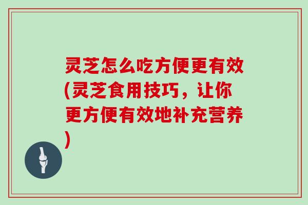 灵芝怎么吃方便更有效(灵芝食用技巧，让你更方便有效地补充营养)