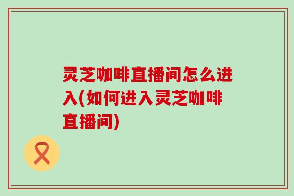 灵芝咖啡直播间怎么进入(如何进入灵芝咖啡直播间)