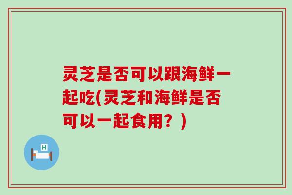 灵芝是否可以跟海鲜一起吃(灵芝和海鲜是否可以一起食用？)