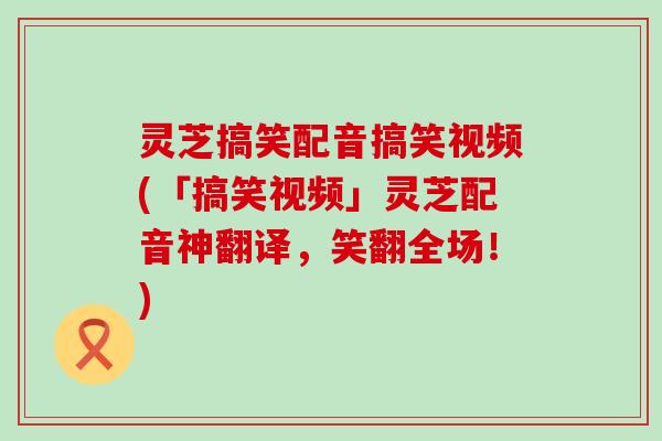 灵芝搞笑配音搞笑视频(「搞笑视频」灵芝配音神翻译，笑翻全场！)