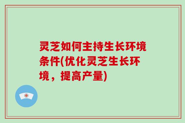 灵芝如何主持生长环境条件(优化灵芝生长环境，提高产量)