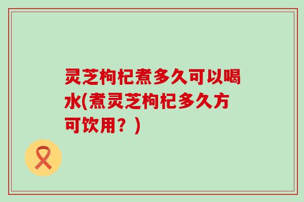 灵芝枸杞煮多久可以喝水(煮灵芝枸杞多久方可饮用？)