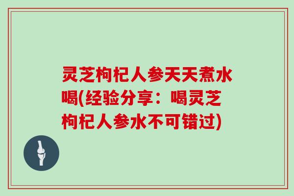 灵芝枸杞人参天天煮水喝(经验分享：喝灵芝枸杞人参水不可错过)