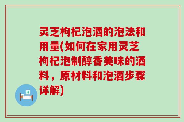 灵芝枸杞泡酒的泡法和用量(如何在家用灵芝枸杞泡制醇香美味的酒料，原材料和泡酒步骤详解)