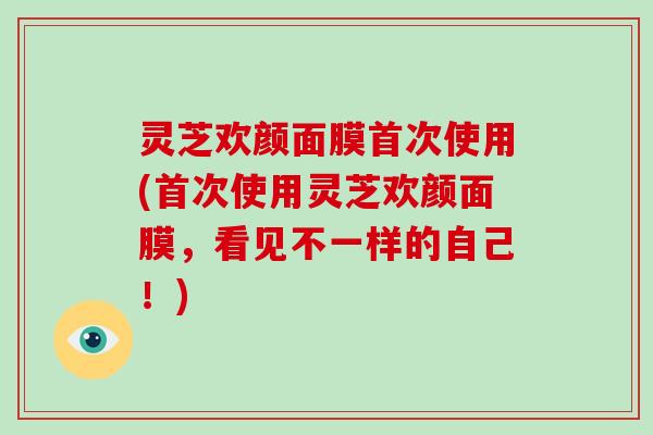 灵芝欢颜面膜首次使用(首次使用灵芝欢颜面膜，看见不一样的自己！)