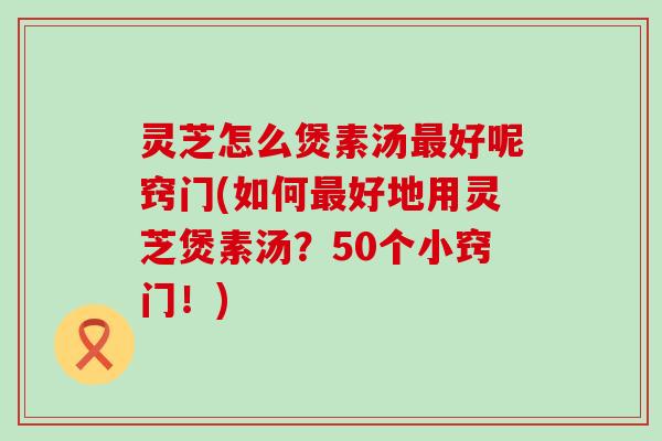 灵芝怎么煲素汤好呢窍门(如何好地用灵芝煲素汤？50个小窍门！)