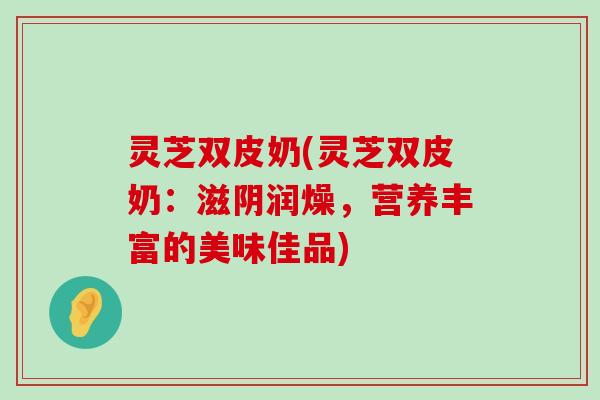 灵芝双皮奶(灵芝双皮奶：滋阴润燥，营养丰富的美味佳品)