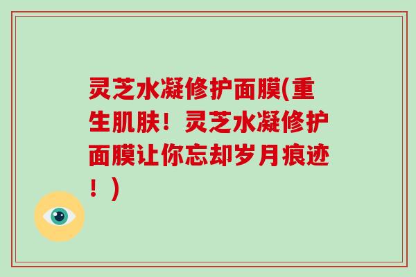 灵芝水凝修护面膜(重生！灵芝水凝修护面膜让你忘却岁月痕迹！)