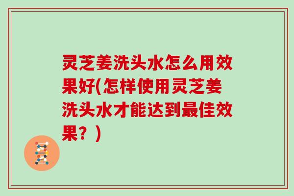 灵芝姜洗头水怎么用效果好(怎样使用灵芝姜洗头水才能达到佳效果？)