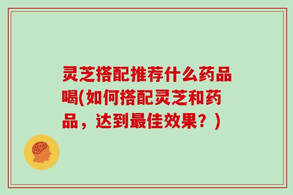 灵芝搭配推荐什么药品喝(如何搭配灵芝和药品，达到佳效果？)