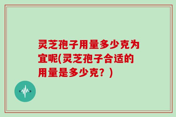 灵芝孢子用量多少克为宜呢(灵芝孢子合适的用量是多少克？)