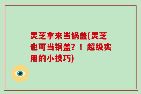 灵芝拿来当锅盖(灵芝也可当锅盖？！超级实用的小技巧)