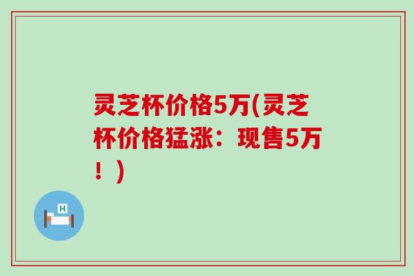 灵芝杯价格5万(灵芝杯价格猛涨：现售5万！)