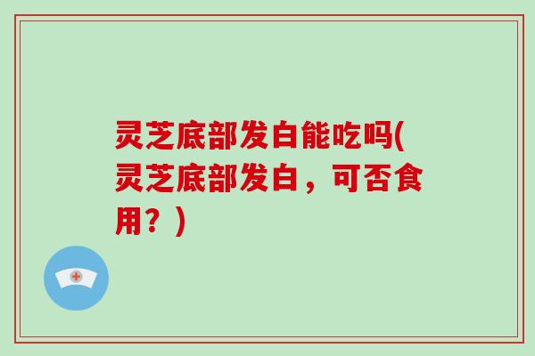 灵芝底部发白能吃吗(灵芝底部发白，可否食用？)