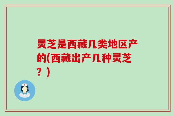 灵芝是西藏几类地区产的(西藏出产几种灵芝？)