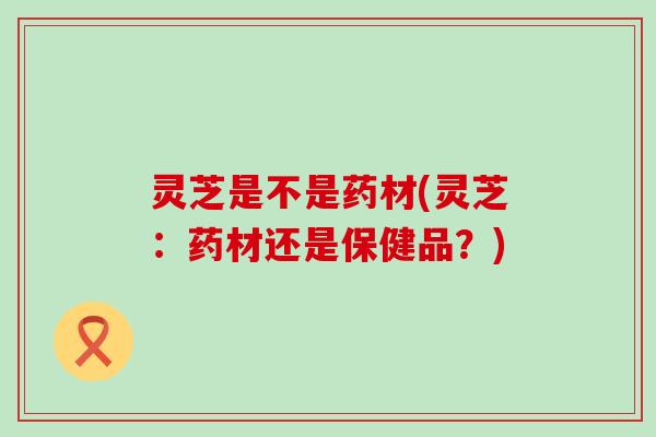 灵芝是不是药材(灵芝：药材还是保健品？)