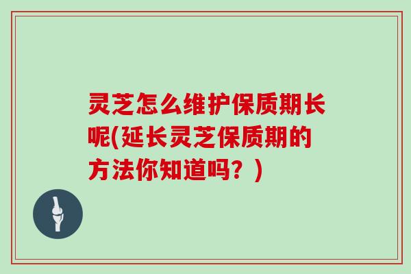 灵芝怎么维护保质期长呢(延长灵芝保质期的方法你知道吗？)