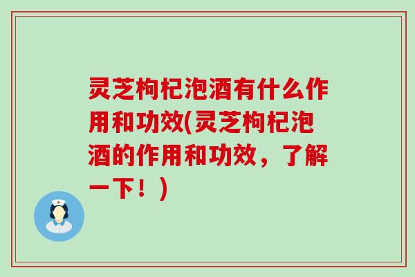 灵芝枸杞泡酒有什么作用和功效(灵芝枸杞泡酒的作用和功效，了解一下！)