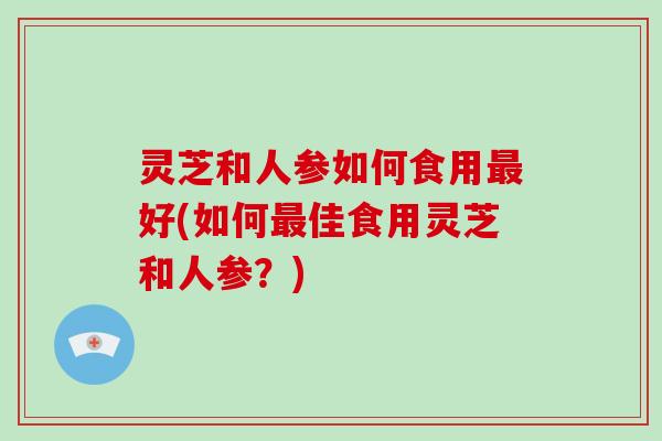 灵芝和人参如何食用好(如何佳食用灵芝和人参？)