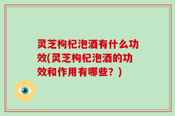 灵芝枸杞泡酒有什么功效(灵芝枸杞泡酒的功效和作用有哪些？)