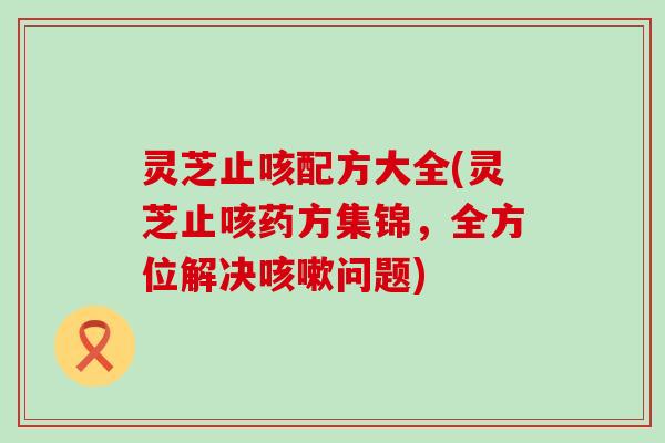 灵芝止咳配方大全(灵芝止咳药方集锦，全方位解决问题)