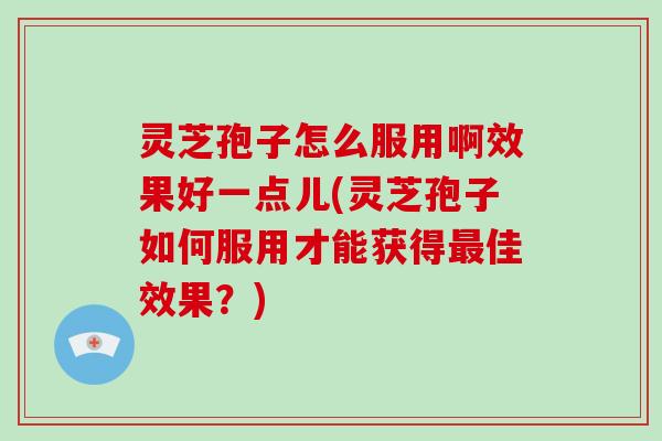 灵芝孢子怎么服用啊效果好一点儿(灵芝孢子如何服用才能获得佳效果？)