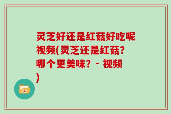 灵芝好还是红菇好吃呢视频(灵芝还是红菇？哪个更美味？- 视频)