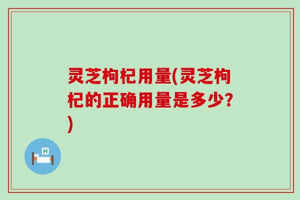 灵芝枸杞用量(灵芝枸杞的正确用量是多少？)