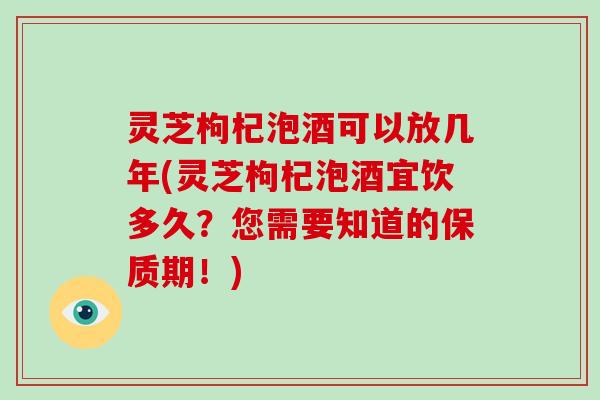 灵芝枸杞泡酒可以放几年(灵芝枸杞泡酒宜饮多久？您需要知道的保质期！)