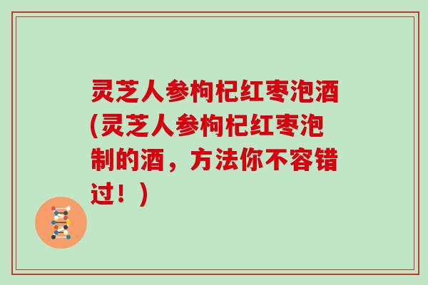 灵芝人参枸杞红枣泡酒(灵芝人参枸杞红枣泡制的酒，方法你不容错过！)