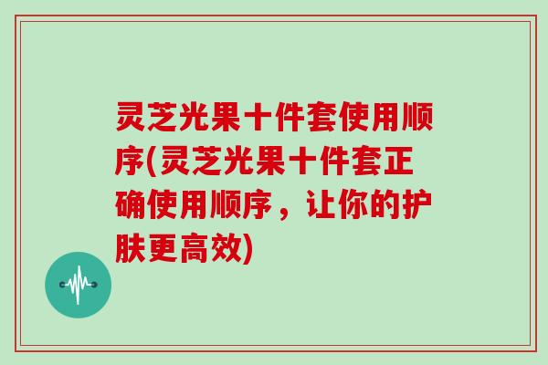 灵芝光果十件套使用顺序(灵芝光果十件套正确使用顺序，让你的护肤更高效)