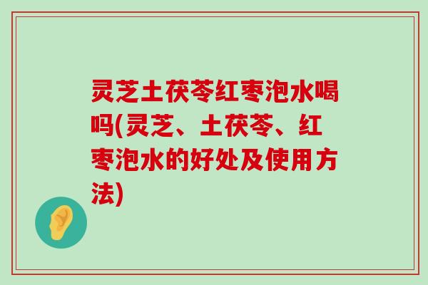 灵芝土茯苓红枣泡水喝吗(灵芝、土茯苓、红枣泡水的好处及使用方法)