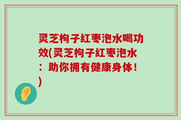 灵芝枸子红枣泡水喝功效(灵芝枸子红枣泡水：助你拥有健康身体！)