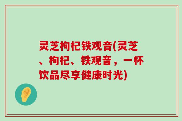 灵芝枸杞铁观音(灵芝、枸杞、铁观音，一杯饮品尽享健康时光)