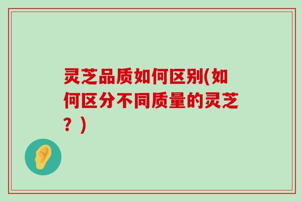 灵芝品质如何区别(如何区分不同质量的灵芝？)