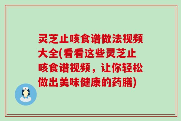 灵芝止咳食谱做法视频大全(看看这些灵芝止咳食谱视频，让你轻松做出美味健康的药膳)