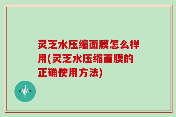 灵芝水压缩面膜怎么样用(灵芝水压缩面膜的正确使用方法)