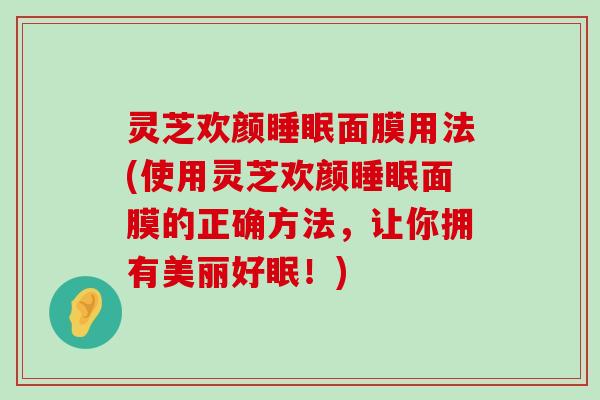 灵芝欢颜面膜用法(使用灵芝欢颜面膜的正确方法，让你拥有美丽好眠！)