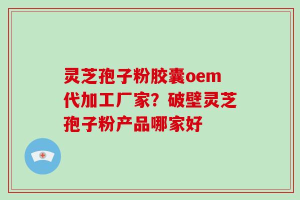 灵芝孢子粉胶囊oem代加工厂家？破壁灵芝孢子粉产品哪家好