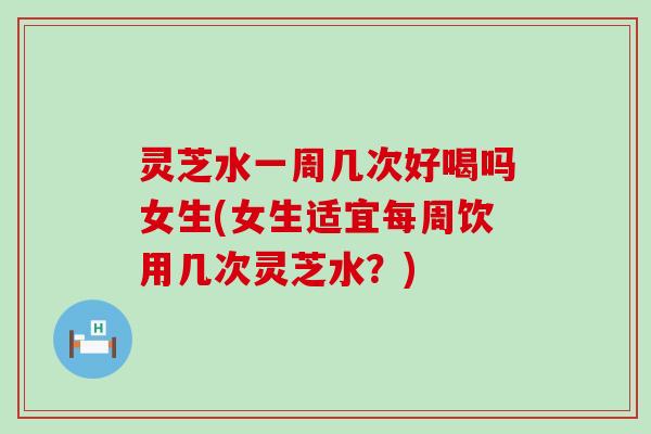 灵芝水一周几次好喝吗女生(女生适宜每周饮用几次灵芝水？)