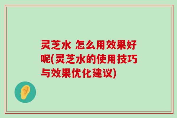 灵芝水 怎么用效果好呢(灵芝水的使用技巧与效果优化建议)