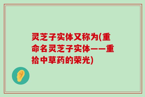 灵芝子实体又称为(重命名灵芝子实体——重拾中草药的荣光)